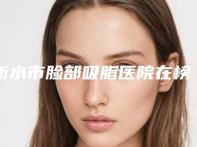 衡水市脸部吸脂医院在榜名单top10强哪家更权威-衡水尚艾美医疗美容门诊部靠谱技术先进