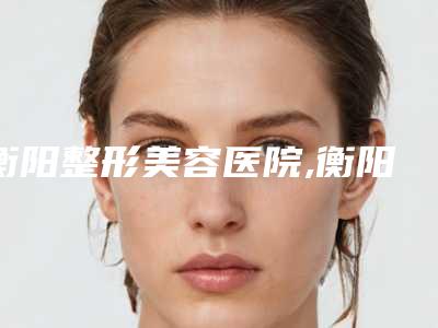 衡阳整形美容医院,衡阳曹家易丽医疗美容技术大比拼