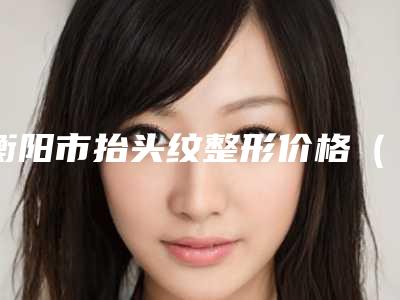 衡阳市抬头纹整形价格(价目)表展示-衡阳市抬头纹整形手术价格知多少