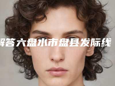 解答六盘水市盘县发际线种植TOP6口碑医生