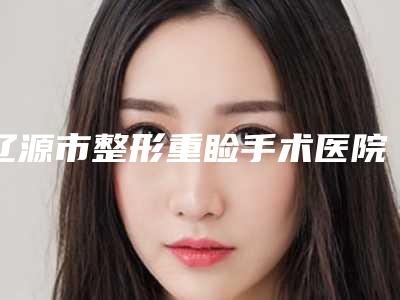 辽源市整形重睑手术医院排行十强终于上线了(辽源市整形重睑手术整形医院)