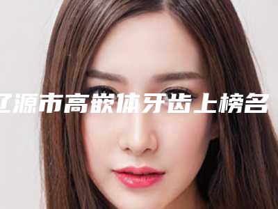 辽源市高嵌体牙齿上榜名单全国品牌专位实力靠谱-辽源市高嵌体牙齿口腔医生