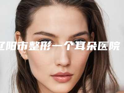 辽阳市整形一个耳朵医院排名top10全新推荐-辽阳市整形一个耳朵整形医院