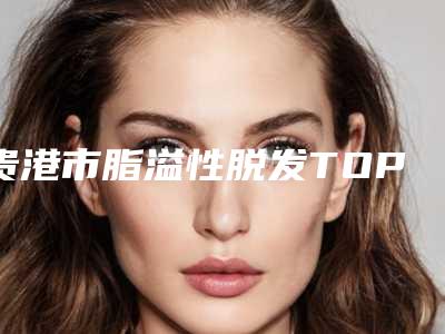 贵港市脂溢性脱发TOP4实力公开（贵港市脂溢性脱发整形医院）