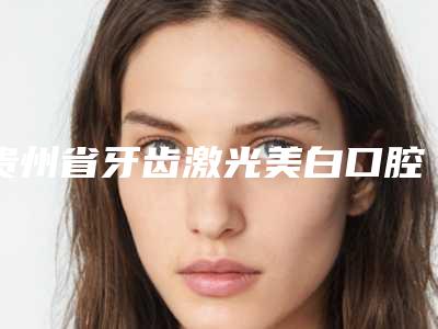 贵州省牙齿激光美白口腔医生排名上榜个个实力派-贵州省牙齿激光美白口腔医生