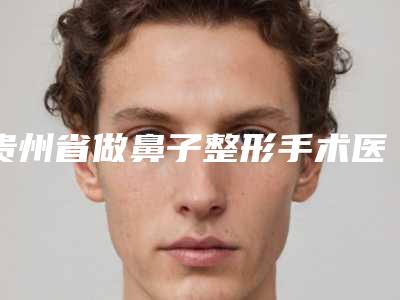贵州省做鼻子整形手术医生上榜名单口碑很ok(彭军医生各有技术特点)