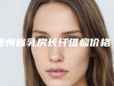 贵州省乳房长纤维瘤价格收费表详细公布-贵州省乳房长纤维瘤手术价格及优点