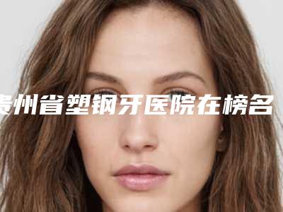 贵州省塑钢牙医院在榜名单前十独个横评(贵州省塑钢牙口腔医院实力大咖技术到位)