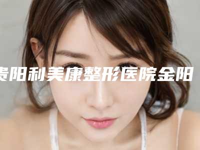 贵阳利美康整形医院金阳分院,贵阳应超整形美容诊所告诉你哪家好且实惠