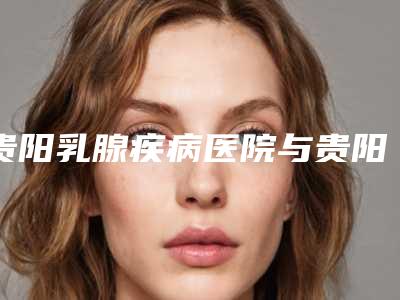 贵阳乳腺疾病医院与贵阳蝶变医疗美容门诊部怎么样哪个大夫手术做的好
