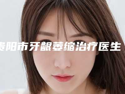 贵阳市牙龈萎缩治疗医生排行榜top10强技术实力强-贵阳市牙龈萎缩治疗口腔医生