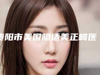 贵阳市美国隐适美正畸医生排行榜前十名排查出前六进行展示-贵阳市美国隐适美正畸口腔医生