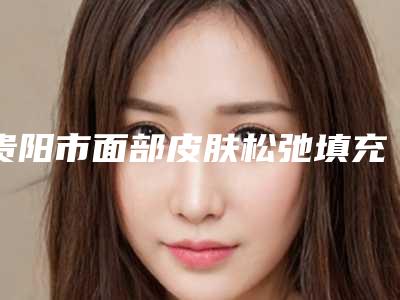贵阳市面部皮肤松弛填充项目价目表详细一览-均价面部皮肤松弛填充16518元