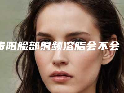 贵阳脸部射频溶脂会不会有什么害处呢
