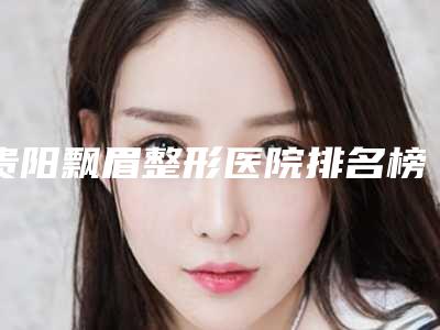 贵阳飘眉整形医院排名榜公开_贵阳省人民医院医学美容整形外科实力不容小觑