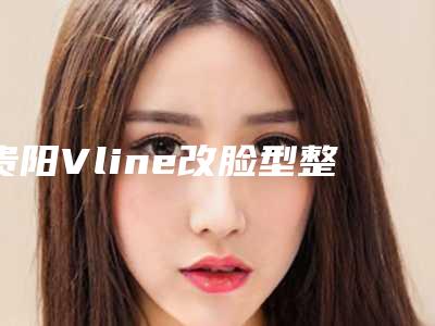 贵阳Vline改脸型整容医院排名如何选择最好的医院(贵阳整容吧)