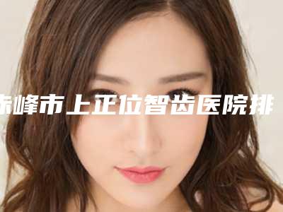 赤峰市上正位智齿医院排名前十权威名单盘点(赤峰西诺口腔门诊本地人都推荐)