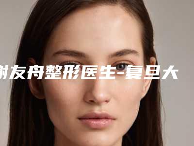 谢友舟整形医生-复旦大学附属眼耳鼻喉科医院整形外科谢友舟医师在列