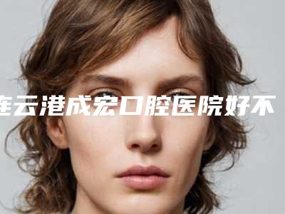 连云港成宏口腔医院好不好-价位表2025正规闪爆一览