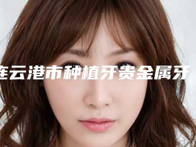 连云港市种植牙贵金属牙冠医院上榜清单口碑实力都是强中强(康洁口腔门诊品牌连锁技术、设备领先)