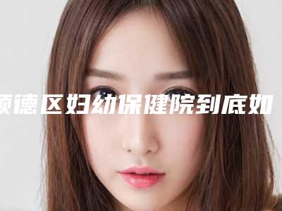 顺德区妇幼保健院到底如何-推荐王晶医生,姚明珠医生,于利民医生