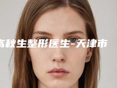 高秋生整形医生-天津市中国人民解放军254医院整形外科高秋生医师口碑实力点评