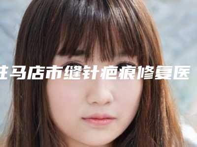 驻马店市缝针疤痕修复医生院长排名-张永敏医生真实口碑_专业评价