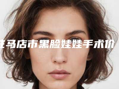 驻马店市黑脸娃娃手术价格(费用)清单2025全面公布-驻马店市黑脸娃娃手术价格及注意事项