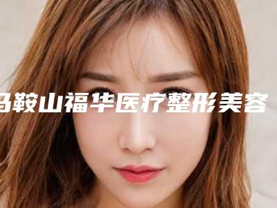 马鞍山福华医疗整形美容医院价格表全新介绍-马鞍山市整形医院