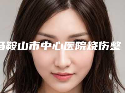 马鞍山市中心医院烧伤整形科怎么样(马鞍山市中心医院烧伤整形科怎么样啊)
