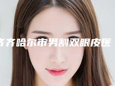 齐齐哈尔市男割双眼皮医生上榜清单前十位哪些靠谱-齐齐哈尔市李晴整形医生
