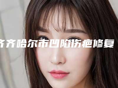 齐齐哈尔市凹陷伤疤修复医生排名十强近期公布-齐齐哈尔市凹陷伤疤修复医生