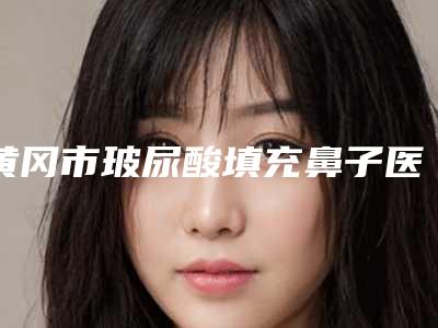 黄冈市玻尿酸填充鼻子医院排行榜top10全新上线-黄冈市玻尿酸填充鼻子整形医院