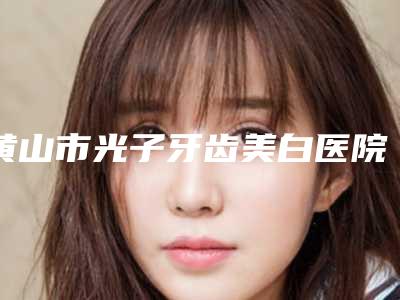 黄山市光子牙齿美白医院排名综合实力top10强精选(黄山市光子牙齿美白口腔医院带来不一样的选择和体验)
