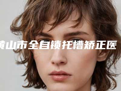 黄山市全自锁托槽矫正医生上榜清单深受爱美者信赖-黄山市余发强口腔医生