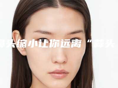 鼻头缩小让你远离“蒜头鼻”(蒜头鼻怎么缩小)