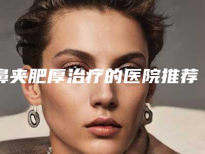鼻夹肥厚治疗的医院推荐:鼻夹肥厚治疗医院top30强效果盘点