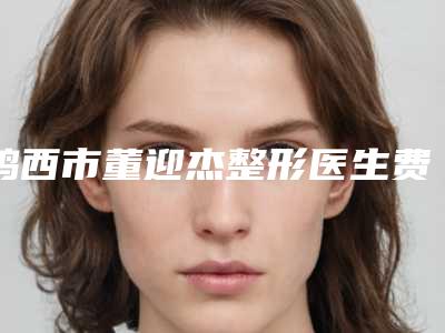 鸡西市董迎杰整形医生费用表明细整理