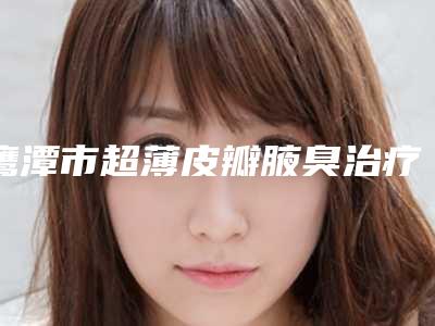 鹰潭市超薄皮瓣腋臭治疗术医院在榜名单名单送给你(鹰潭美嘉医疗美容门诊部大众力荐口碑极好)