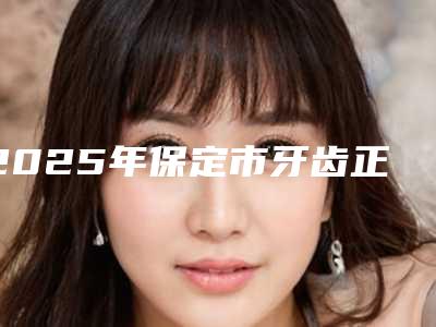 2025年保定市牙齿正畸垫高医院排行前十名谁个好-保定市牙齿正畸垫高口腔医院