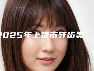 2025年上饶市牙齿美容冠矫正收费标准2025版曝光了，立即收藏-上饶市牙齿美容冠矫正口腔价格要多少钱