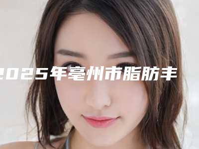2025年亳州市脂肪丰胸价格收费详细-亳州市脂肪丰胸均价为:21272元