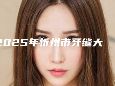2025年忻州市牙缝大修复医院上榜名单综合实力十强全新上线-忻州市牙缝大修复口腔医院