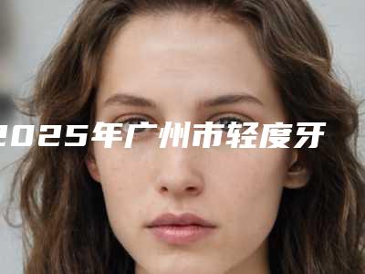 2025年广州市轻度牙周袋医院排行榜前十全面揭幕-广州维康口腔诊所热门医美远近闻名