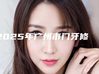 2025年广州市门牙修复医院上榜清单综合实力前十名名单被揭开-广州市门牙修复口腔医院