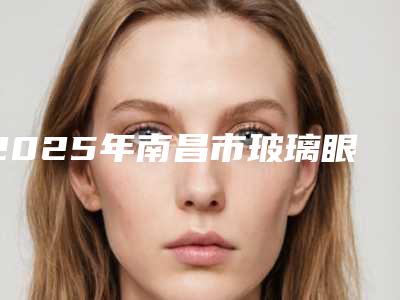2025年南昌市玻璃眼修复整形医院上榜名单前十强口碑合集