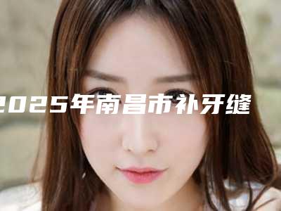 2025年南昌市补牙缝医院排名top10最新收录-南昌市补牙缝口腔医院