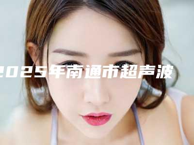 2025年南通市超声波洁牙医院在榜清单前十实力分析-南通市超声波洁牙口腔医院
