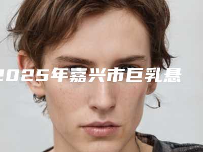 2025年嘉兴市巨乳悬吊术医院上榜名单在榜,快来看(嘉兴新美丽高端整形领衔榜前三名)