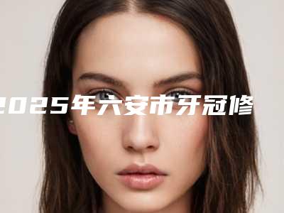 2025年六安市牙冠修补收费标准重磅一览-六安市牙冠修补费用需要多少钱啊
